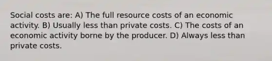 Social costs are: A) The full resource costs of an economic activity. B) Usually less than private costs. C) The costs of an economic activity borne by the producer. D) Always less than private costs.