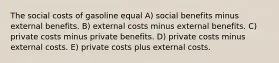 The social costs of gasoline equal A) social benefits minus external benefits. B) external costs minus external benefits. C) private costs minus private benefits. D) private costs minus external costs. E) private costs plus external costs.