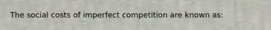 The social costs of imperfect competition are known as: