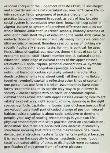 -a social critique of the judgement of taste (1970), a sociologist and social thinker -against specialization, you can't carve life up into separate fields -proponent of practice theory, human practice (actual movement in space), as part of how broader social system is reproduced over time -known ethnographer in Algeria -culture as system of perceived difference occupies our whole lifetime -education in French schools, embody schemes of evaluation consistent ways of evaluating the world -kids come to embody those schemes unconsciously -many things we consider idiosyncratic or natural, Bourdieu says our ways of looking are socially / culturally shaped -taste, for him, is political -he uses Marx's ideas of capital, but nuances them: 4 kinds of capital -1. economic capital, stuff, Marx's number one -2. cultural capital, education, knowledge of cultural codes of the upper classes (etiquette) -3. social capital, personal connections -4. symbolic capital, reputation / recognition / prestige accrued to an individual based on certain culturally valued characteristics, deeds, achievements (e.g. street cred) -all these forms linked together -symbolic capital is reflecting other kinds of capital -if one person has one form it is often assumed they have other forms -economic capital is not the only way to gain power in society -Graeber begins with no social or economic capital -cultural codes associated with upper classes -knowing how to act -ability to speak way, right accent, volume, speaking in the right spaces -symbolic capitalism in bonus layer of characteristics that are valued -taste itself part of coded change of position -idea of habitus: cultural capital is about code, exclusive to dominant people -your way of reading certain things in your own life -physical embodiment of a skills practice, emotion / socialization -disposition: habits we are socialized into -habitus: historically structured ordering that refers to the maintenance of a class-divided social structure -taste is fundamentally political because it is really on the capacity to discern aesthetic values -'good taste' cultivated ability of elites to distinguish mere sensuous gratification of enjoyment from reflective pleasure