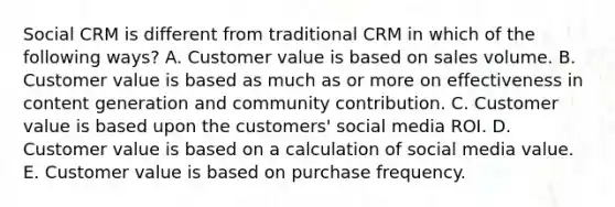 Social CRM is different from traditional CRM in which of the following​ ways? A. Customer value is based on sales volume. B. Customer value is based as much as or more on effectiveness in content generation and community contribution. C. Customer value is based upon the​ customers' social media ROI. D. Customer value is based on a calculation of social media value. E. Customer value is based on purchase frequency.