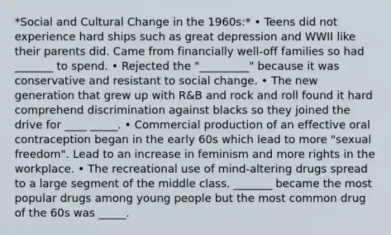 *Social and Cultural Change in the 1960s:* • Teens did not experience hard ships such as great depression and WWII like their parents did. Came from financially well-off families so had _______ to spend. • Rejected the "_________" because it was conservative and resistant to social change. • The new generation that grew up with R&B and rock and roll found it hard comprehend discrimination against blacks so they joined the drive for ____ _____. • Commercial production of an effective oral contraception began in the early 60s which lead to more "sexual freedom". Lead to an increase in feminism and more rights in the workplace. • The recreational use of mind-altering drugs spread to a large segment of the middle class. _______ became the most popular drugs among young people but the most common drug of the 60s was _____.