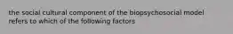 the social cultural component of the biopsychosocial model refers to which of the following factors