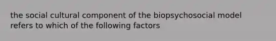 the social cultural component of the biopsychosocial model refers to which of the following factors