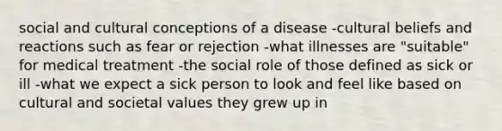 social and cultural conceptions of a disease -cultural beliefs and reactions such as fear or rejection -what illnesses are "suitable" for medical treatment -the social role of those defined as sick or ill -what we expect a sick person to look and feel like based on cultural and societal values they grew up in