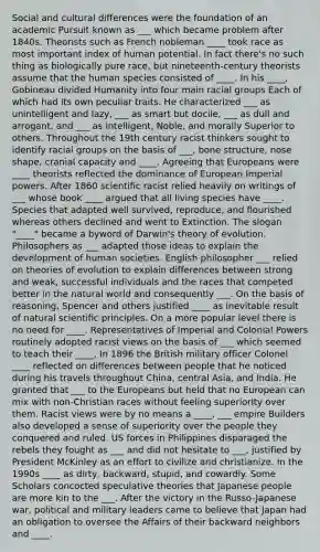 Social and cultural differences were the foundation of an academic Pursuit known as ___ which became problem after 1840s. Theorists such as French nobleman ____ took race as most important index of human potential. In fact there's no such thing as biologically pure race, but nineteenth-century theorists assume that the human species consisted of ____. In his ____, Gobineau divided Humanity into four main racial groups Each of which had its own peculiar traits. He characterized ___ as unintelligent and lazy, ___ as smart but docile, ___ as dull and arrogant, and ___ as intelligent, Noble, and morally Superior to others. Throughout the 19th century racist thinkers sought to identify racial groups on the basis of ___, bone structure, nose shape, cranial capacity and ____. Agreeing that Europeans were ____ theorists reflected the dominance of European Imperial powers. After 1860 scientific racist relied heavily on writings of ___ whose book ____ argued that all living species have ____. Species that adapted well survived, reproduce, and flourished whereas others declined and went to Extinction. The slogan "____" became a byword of Darwin's theory of evolution. Philosophers as ___ adapted those ideas to explain the development of human societies. English philosopher ___ relied on theories of evolution to explain differences between strong and weak, successful individuals and the races that competed better in the natural world and consequently ___. On the basis of reasoning, Spencer and others justified ____ as inevitable result of natural scientific principles. On a more popular level there is no need for ____. Representatives of Imperial and Colonial Powers routinely adopted racist views on the basis of ___ which seemed to teach their ____. In 1896 the British military officer Colonel ____ reflected on differences between people that he noticed during his travels throughout China, central Asia, and India. He granted that ___ to the Europeans but held that no European can mix with non-Christian races without feeling superiority over them. Racist views were by no means a ____, ___ empire Builders also developed a sense of superiority over the people they conquered and ruled. US forces in Philippines disparaged the rebels they fought as ___ and did not hesitate to ___, justified by President McKinley as an effort to civilize and christianize. In the 1990s ____ as dirty, backward, stupid, and cowardly. Some Scholars concocted speculative theories that Japanese people are more kin to the ___. After the victory in the Russo-Japanese war, political and military leaders came to believe that Japan had an obligation to oversee the Affairs of their backward neighbors and ____.