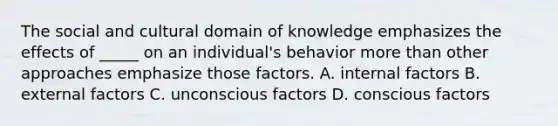 The social and cultural domain of knowledge emphasizes the effects of _____ on an individual's behavior more than other approaches emphasize those factors. A. internal factors B. external factors C. unconscious factors D. conscious factors