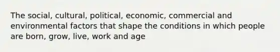 The social, cultural, political, economic, commercial and environmental factors that shape the conditions in which people are born, grow, live, work and age