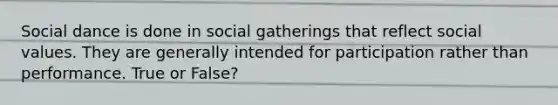 Social dance is done in social gatherings that reflect social values. They are generally intended for participation rather than performance. True or False?