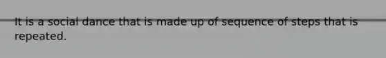 It is a social dance that is made up of sequence of steps that is repeated.
