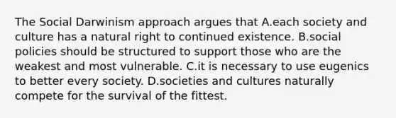 The Social Darwinism approach argues that A.each society and culture has a natural right to continued existence. B.social policies should be structured to support those who are the weakest and most vulnerable. C.it is necessary to use eugenics to better every society. D.societies and cultures naturally compete for the survival of the fittest.