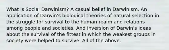 What is Social Darwinism? A casual belief in Darwinism. An application of Darwin's biological theories of natural selection in the struggle for survival to the human realm and relations among people and societies. And inversion of Darwin's ideas about the survival of the fittest in which the weakest groups in society were helped to survive. All of the above.