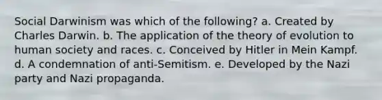 Social Darwinism was which of the following? a. Created by Charles Darwin. b. The application of the theory of evolution to human society and races. c. Conceived by Hitler in Mein Kampf. d. A condemnation of anti-Semitism. e. Developed by the Nazi party and Nazi propaganda.