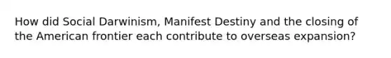 How did Social Darwinism, Manifest Destiny and the closing of the American frontier each contribute to overseas expansion?