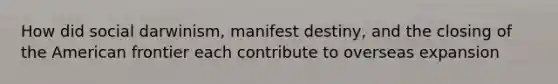 How did social darwinism, manifest destiny, and the closing of the American frontier each contribute to overseas expansion