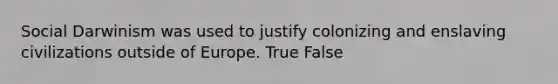 Social Darwinism was used to justify colonizing and enslaving civilizations outside of Europe. True False