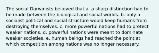 The social Darwinists believed that a. a sharp distinction had to be made between the biological and social worlds. b. only a socialist political and social structure would keep humans from destroying themselves. c. more powerful nations had to protect weaker nations. d. powerful nations were meant to dominate weaker societies. e. human beings had reached the point at which competition among nations was no longer necessary.