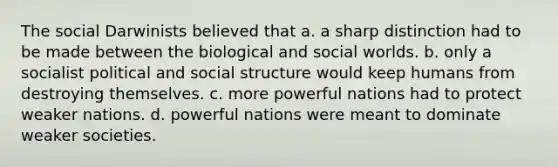 The social Darwinists believed that a. a sharp distinction had to be made between the biological and social worlds. b. only a socialist political and social structure would keep humans from destroying themselves. c. more powerful nations had to protect weaker nations. d. powerful nations were meant to dominate weaker societies.