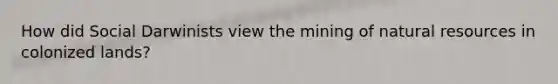 How did Social Darwinists view the mining of natural resources in colonized lands?