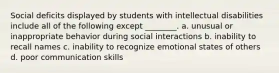 Social deficits displayed by students with intellectual disabilities include all of the following except ________. a. unusual or inappropriate behavior during social interactions b. inability to recall names c. inability to recognize emotional states of others d. poor communication skills