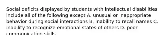 Social deficits displayed by students with intellectual disabilities include all of the following except A. unusual or inappropriate behavior during social interactions B. inability to recall names C. inability to recognize emotional states of others D. poor communication skills