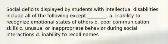 Social deficits displayed by students with intellectual disabilities include all of the following except ________. a. inability to recognize emotional states of others b. poor communication skills c. unusual or inappropriate behavior during social interactions d. inability to recall names