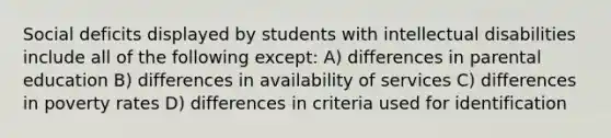 Social deficits displayed by students with intellectual disabilities include all of the following except: A) differences in parental education B) differences in availability of services C) differences in poverty rates D) differences in criteria used for identification