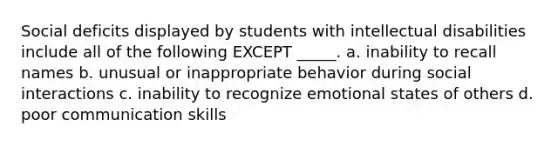 Social deficits displayed by students with intellectual disabilities include all of the following EXCEPT _____. a. inability to recall names b. unusual or inappropriate behavior during social interactions c. inability to recognize emotional states of others d. poor communication skills