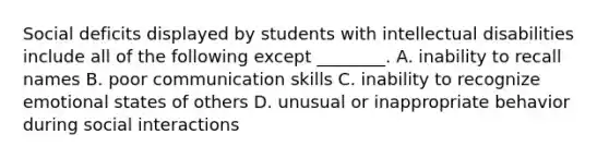 Social deficits displayed by students with intellectual disabilities include all of the following except ________. A. inability to recall names B. poor communication skills C. inability to recognize emotional states of others D. unusual or inappropriate behavior during social interactions