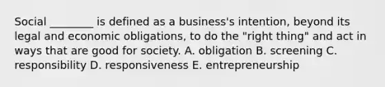 Social​ ________ is defined as a​ business's intention, beyond its legal and economic​ obligations, to do the​ "right thing" and act in ways that are good for society. A. obligation B. screening C. responsibility D. responsiveness E. entrepreneurship