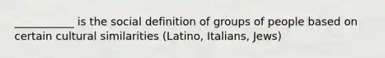 ___________ is the social definition of groups of people based on certain cultural similarities (Latino, Italians, Jews)