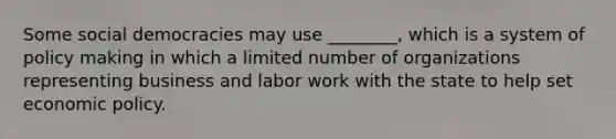 Some social democracies may use ________, which is a system of policy making in which a limited number of organizations representing business and labor work with the state to help set economic policy.