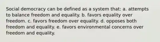 Social democracy can be defined as a system that: a. attempts to balance freedom and equality. b. favors equality over freedom. c. favors freedom over equality. d. opposes both freedom and equality. e. favors environmental concerns over freedom and equality.