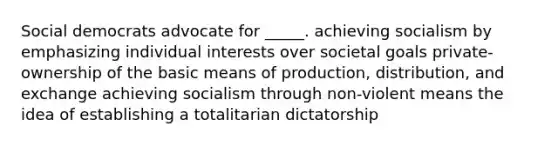 Social democrats advocate for _____. achieving socialism by emphasizing individual interests over societal goals private-ownership of the basic means of production, distribution, and exchange achieving socialism through non-violent means the idea of establishing a totalitarian dictatorship