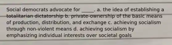 Social democrats advocate for _____. a. the idea of establishing a totalitarian dictatorship b. private-ownership of the basic means of production, distribution, and exchange c. achieving socialism through non-violent means d. achieving socialism by emphasizing individual interests over societal goals