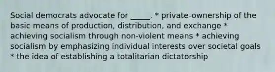 Social democrats advocate for _____. * private-ownership of the basic means of production, distribution, and exchange * achieving socialism through non-violent means * achieving socialism by emphasizing individual interests over societal goals * the idea of establishing a totalitarian dictatorship