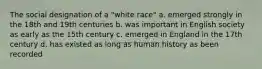 The social designation of a "white race" a. emerged strongly in the 18th and 19th centuries b. was important in English society as early as the 15th century c. emerged in England in the 17th century d. has existed as long as human history as been recorded