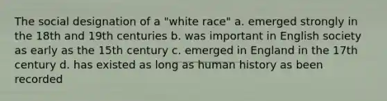 The social designation of a "white race" a. emerged strongly in the 18th and 19th centuries b. was important in English society as early as the 15th century c. emerged in England in the 17th century d. has existed as long as human history as been recorded