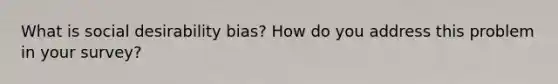 What is social desirability bias? How do you address this problem in your survey?