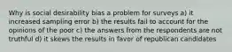 Why is social desirability bias a problem for surveys a) it increased sampling error b) the results fail to account for the opinions of the poor c) the answers from the respondents are not truthful d) it skews the results in favor of republican candidates