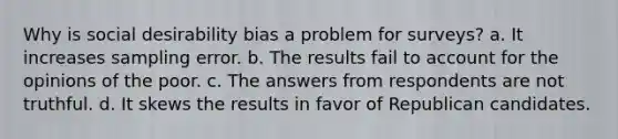 Why is social desirability bias a problem for surveys? a. It increases sampling error. b. The results fail to account for the opinions of the poor. c. The answers from respondents are not truthful. d. It skews the results in favor of Republican candidates.