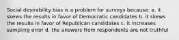 Social desirability bias is a problem for surveys because: a. it skews the results in favor of Democratic candidates b. it skews the results in favor of Republican candidates c. it increases sampling error d. the answers from respondents are not truthful