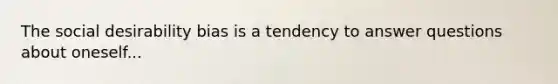 The social desirability bias is a tendency to answer questions about oneself...