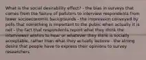 What is the social desirability effect? - the bias in surveys that comes from the failure of pollsters to interview respondents from lower socioeconomic backgrounds - the impression conveyed by polls that something is important to the public when actually it is not - the fact that respondents report what they think the interviewer wishes to hear or whatever they think is socially acceptable, rather than what they actually believe - the strong desire that people have to express their opinions to survey researchers