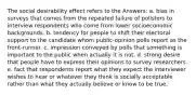 The social desirability effect refers to the Answers: a. bias in surveys that comes from the repeated failure of pollsters to interview respondents who come from lower socioeconomic backgrounds. b. tendency for people to shift their electoral support to the candidate whom public-opinion polls report as the front-runner. c. impression conveyed by polls that something is important to the public when actually it is not. d. strong desire that people have to express their opinions to survey researchers. e. fact that respondents report what they expect the interviewer wishes to hear or whatever they think is socially acceptable rather than what they actually believe or know to be true.