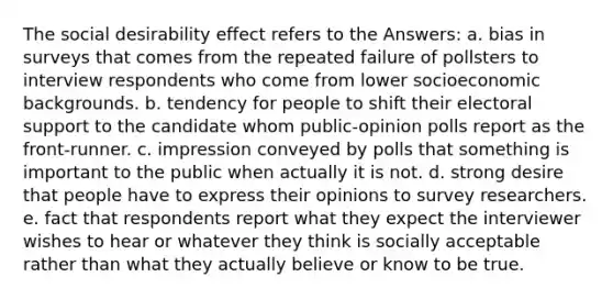 The social desirability effect refers to the Answers: a. bias in surveys that comes from the repeated failure of pollsters to interview respondents who come from lower socioeconomic backgrounds. b. tendency for people to shift their electoral support to the candidate whom public-opinion polls report as the front-runner. c. impression conveyed by polls that something is important to the public when actually it is not. d. strong desire that people have to express their opinions to survey researchers. e. fact that respondents report what they expect the interviewer wishes to hear or whatever they think is socially acceptable rather than what they actually believe or know to be true.