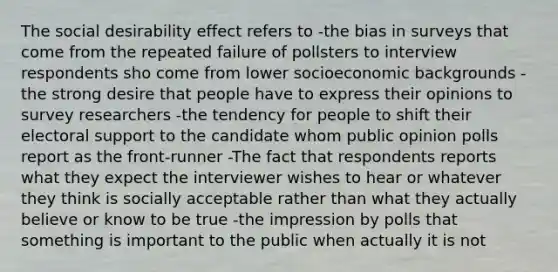 The social desirability effect refers to -the bias in surveys that come from the repeated failure of pollsters to interview respondents sho come from lower socioeconomic backgrounds -the strong desire that people have to express their opinions to survey researchers -the tendency for people to shift their electoral support to the candidate whom public opinion polls report as the front-runner -The fact that respondents reports what they expect the interviewer wishes to hear or whatever they think is socially acceptable rather than what they actually believe or know to be true -the impression by polls that something is important to the public when actually it is not