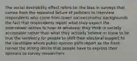 The social desirability effect refers to: the bias in surveys that comes from the repeated failure of pollsters to interview respondents who come from lower socioeconomic backgrounds the fact that respondents report what they expect the interviewer wishes to hear or whatever they think is socially acceptable rather than what they actually believe or know to be true the tendency for people to shift their electoral support to the candidate whom public opinion polls report as the front-runner the strong desire that people have to express their opinions to survey researchers