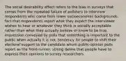 The social desirability effect refers to the bias in surveys that comes from the repeated failure of pollsters to interview respondents who come from lower socioeconomic backgrounds. fact that respondents report what they expect the interviewer wishes to hear or whatever they think is socially acceptable rather than what they actually believe or know to be true. impression conveyed by polls that something is important to the public when actually it is not. tendency for people to shift their electoral support to the candidate whom public-opinion polls report as the front-runner. strong desire that people have to express their opinions to survey researchers.