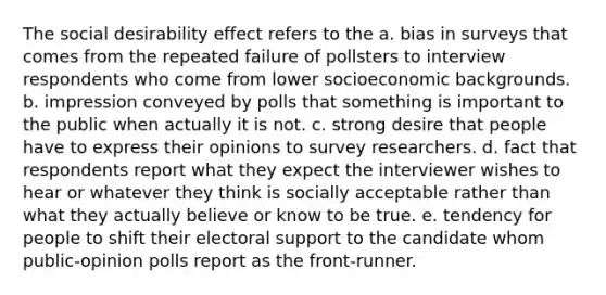 The social desirability effect refers to the a. bias in surveys that comes from the repeated failure of pollsters to interview respondents who come from lower socioeconomic backgrounds. b. impression conveyed by polls that something is important to the public when actually it is not. c. strong desire that people have to express their opinions to survey researchers. d. fact that respondents report what they expect the interviewer wishes to hear or whatever they think is socially acceptable rather than what they actually believe or know to be true. e. tendency for people to shift their electoral support to the candidate whom public-opinion polls report as the front-runner.